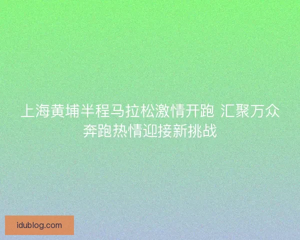 上海黄埔半程马拉松激情开跑 汇聚万众奔跑热情迎接新挑战